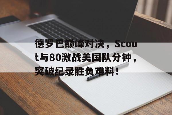 爱游戏体育-德罗巴巅峰对决，Scout与80激战美国队分钟，突破纪录胜负难料！的简单介绍